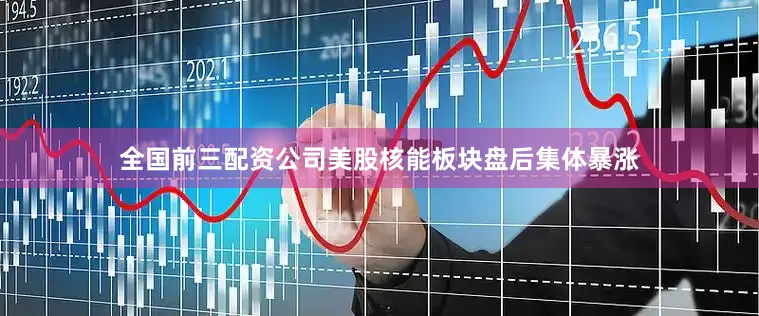 全国前三配资公司　　美股核能板块盘后集体暴涨
