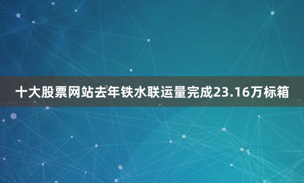 十大股票网站去年铁水联运量完成23.16万标箱